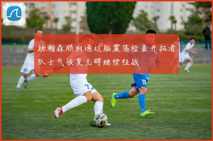 杨瀚森顺利通过脑震荡检查开拓者队士气恢复无碍继续征战