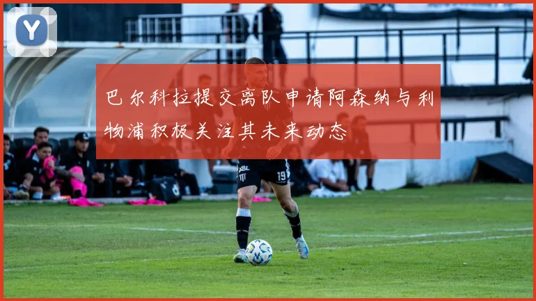 巴尔科拉提交离队申请阿森纳与利物浦积极关注其未来动态