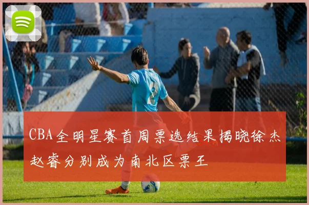 CBA全明星赛首周票选结果揭晓徐杰赵睿分别成为南北区票王