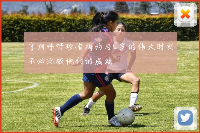 亨利呼吁珍惜梅西与C罗的伟大时刻不必比较他们的成就