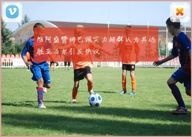 维阿盛赞姆巴佩实力超群认为其远胜亚马尔引发热议