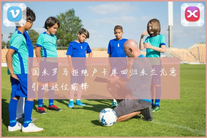 国米罗马拒绝卢卡库回归米兰无意引进这位前锋