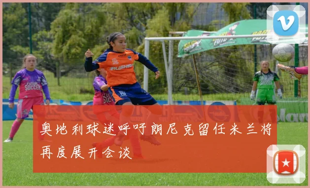 奥地利球迷呼吁朗尼克留任米兰将再度展开会谈
