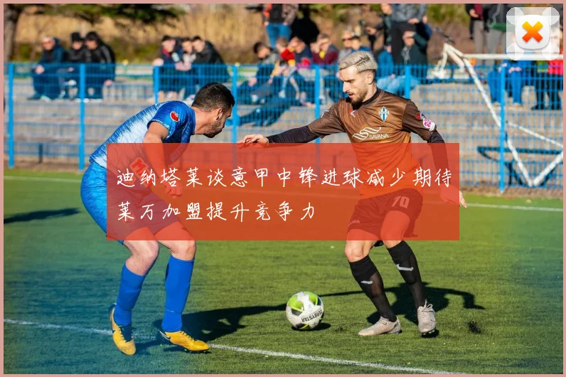 迪纳塔莱谈意甲中锋进球减少期待莱万加盟提升竞争力
