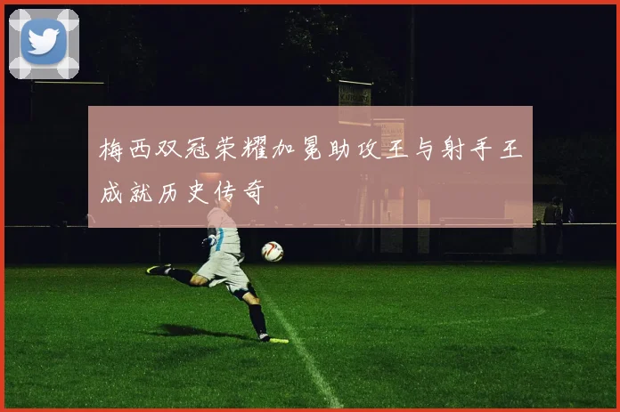 梅西双冠荣耀加冕助攻王与射手王成就历史传奇