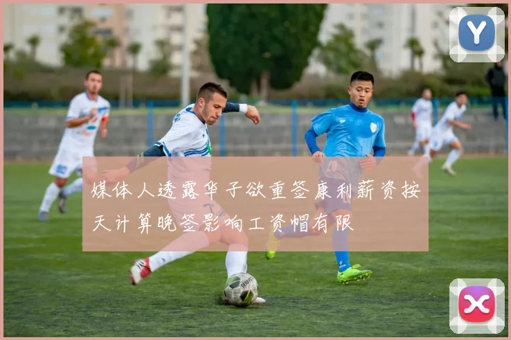 媒体人透露华子欲重签康利薪资按天计算晚签影响工资帽有限