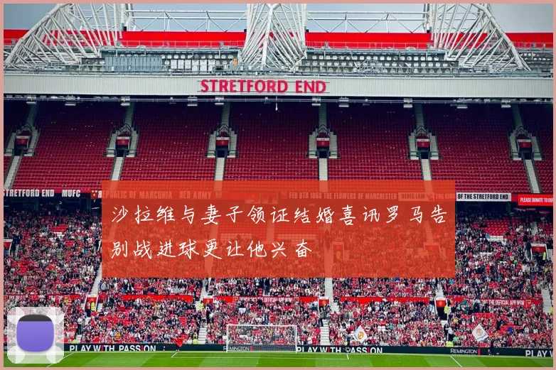 沙拉维与妻子领证结婚喜讯罗马告别战进球更让他兴奋