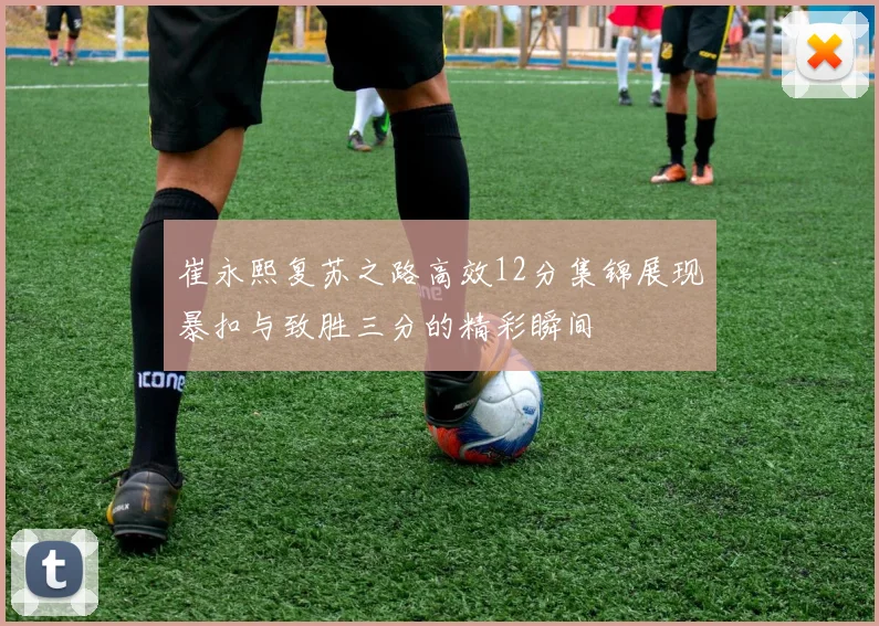崔永熙复苏之路高效12分集锦展现暴扣与致胜三分的精彩瞬间