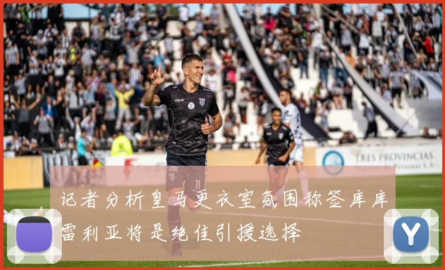 记者分析皇马更衣室氛围称签库库雷利亚将是绝佳引援选择