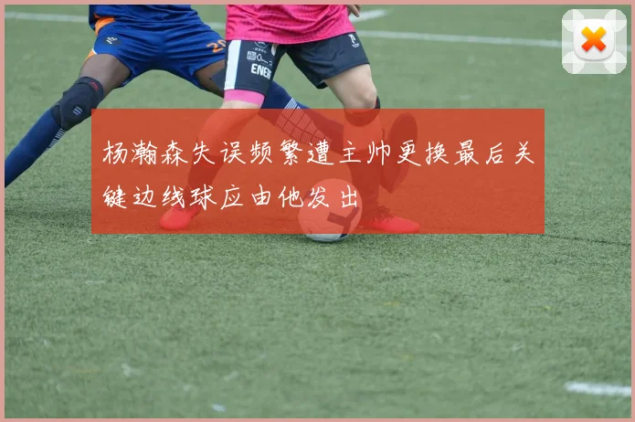 杨瀚森失误频繁遭主帅更换最后关键边线球应由他发出