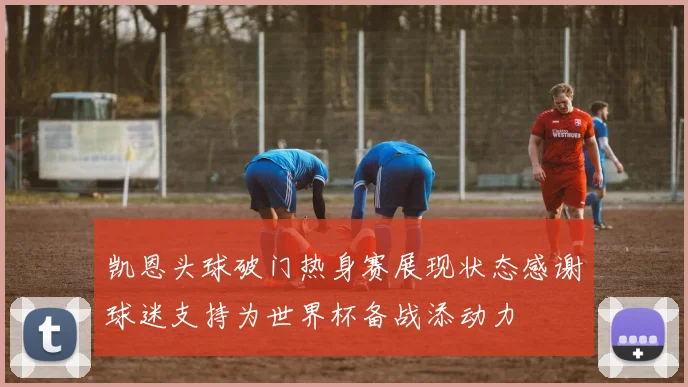 凯恩头球破门热身赛展现状态感谢球迷支持为世界杯备战添动力
