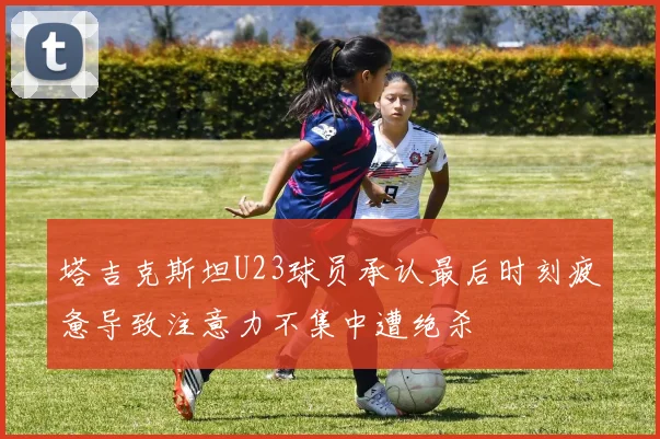塔吉克斯坦U23球员承认最后时刻疲惫导致注意力不集中遭绝杀