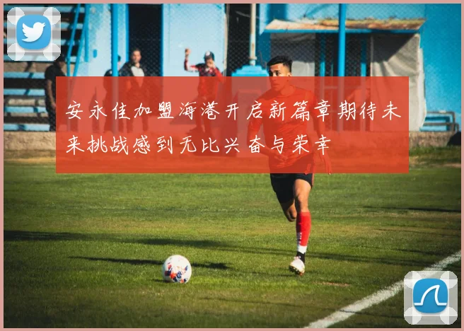 安永佳加盟海港开启新篇章期待未来挑战感到无比兴奋与荣幸