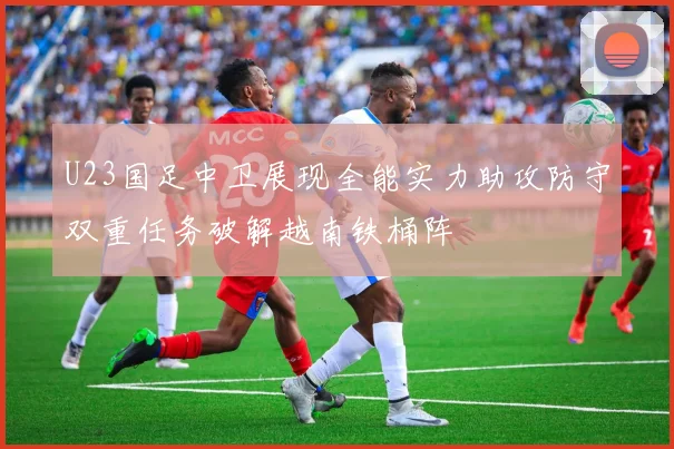 U23国足中卫展现全能实力助攻防守双重任务破解越南铁桶阵