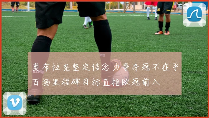 奥布拉克坚定信念力争夺冠不在乎百场里程碑目标直指欧冠前八