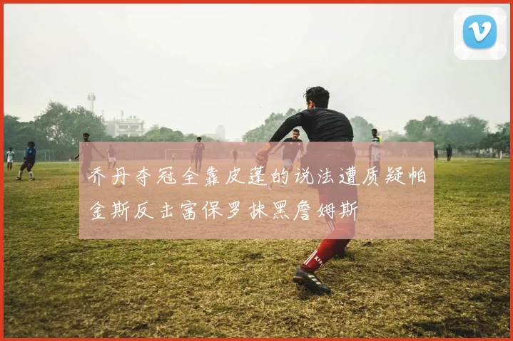 乔丹夺冠全靠皮蓬的说法遭质疑帕金斯反击富保罗抹黑詹姆斯