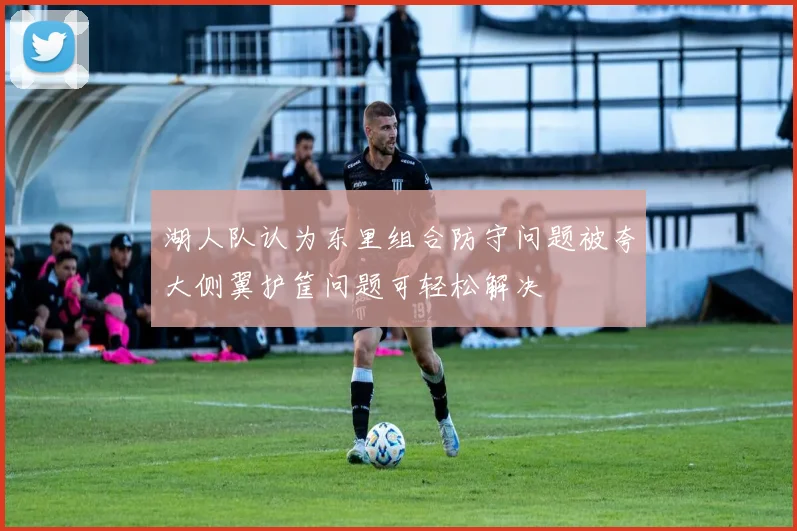 湖人队认为东里组合防守问题被夸大侧翼护筐问题可轻松解决
