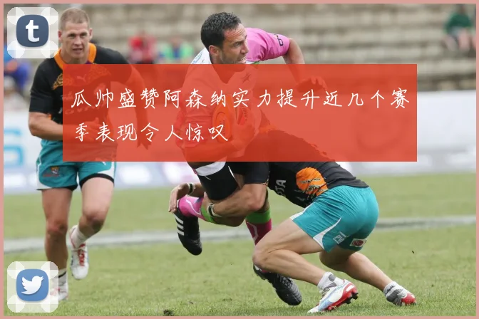 瓜帅盛赞阿森纳实力提升近几个赛季表现令人惊叹
