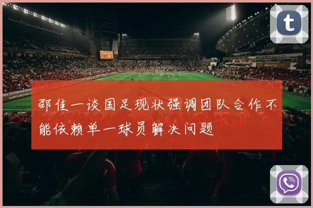 邵佳一谈国足现状强调团队合作不能依赖单一球员解决问题