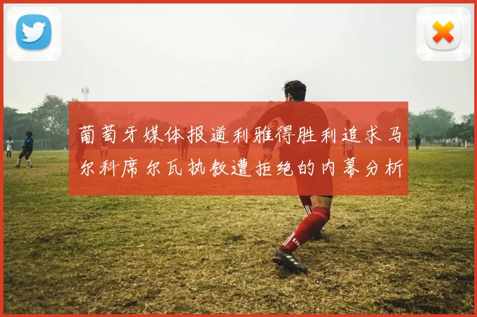 葡萄牙媒体报道利雅得胜利追求马尔科席尔瓦执教遭拒绝的内幕分析