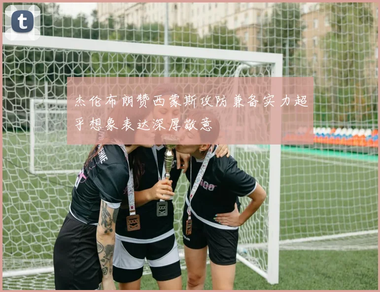 杰伦布朗赞西蒙斯攻防兼备实力超乎想象表达深厚敬意