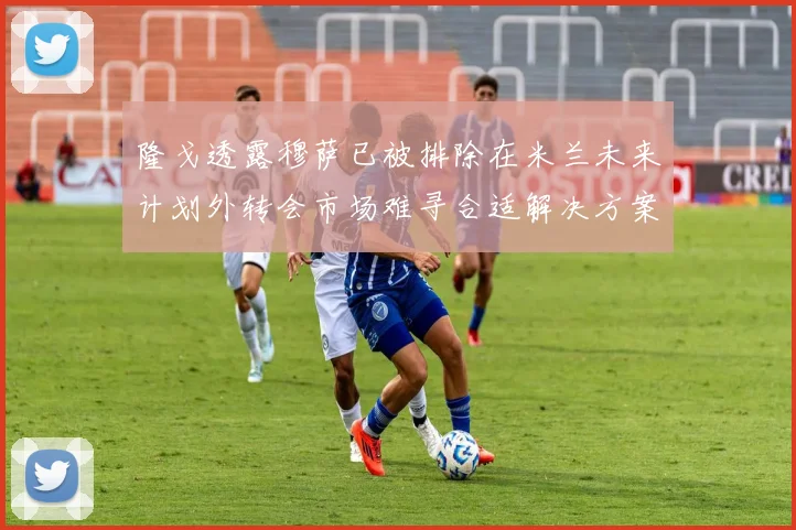 隆戈透露穆萨已被排除在米兰未来计划外转会市场难寻合适解决方案
