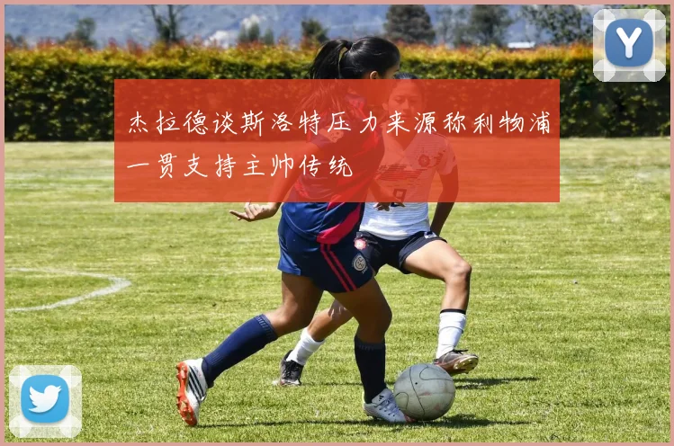 杰拉德谈斯洛特压力来源称利物浦一贯支持主帅传统