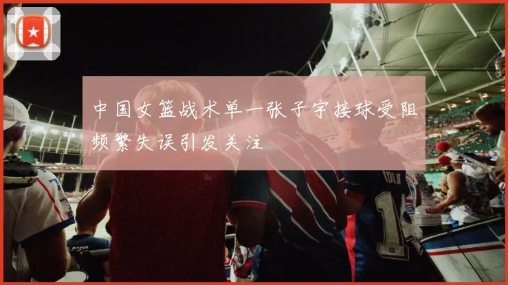 中国女篮战术单一张子宇接球受阻频繁失误引发关注