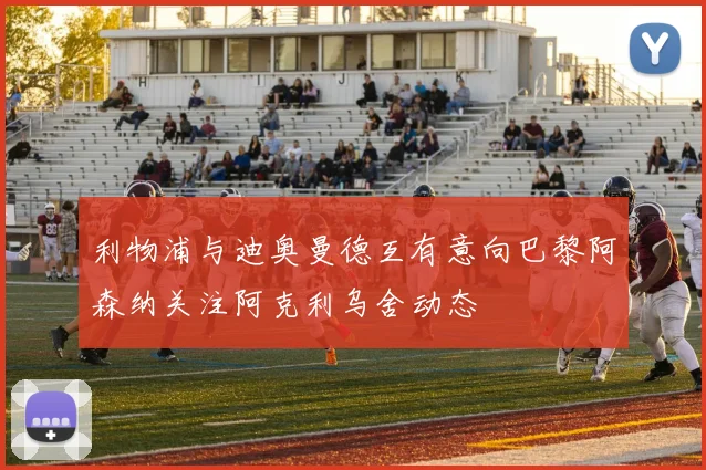 利物浦与迪奥曼德互有意向巴黎阿森纳关注阿克利乌舍动态
