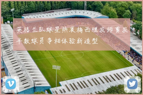 英格兰队球星热衷梅西理发师剪发半数球员争相体验新造型